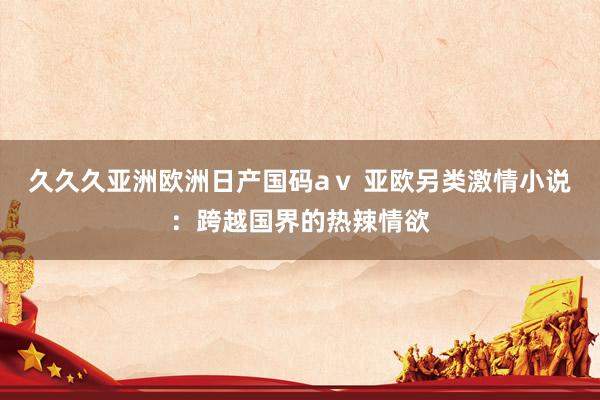 久久久亚洲欧洲日产国码aⅴ 亚欧另类激情小说：跨越国界的热辣情欲