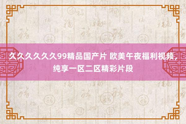 久久久久久久99精品国产片 欧美午夜福利视频，纯享一区二区精彩片段