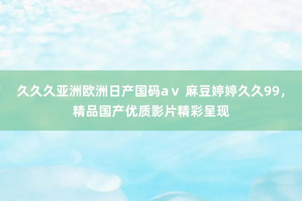 久久久亚洲欧洲日产国码aⅴ 麻豆婷婷久久99，精品国产优质影片精彩呈现