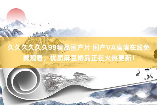 久久久久久久99精品国产片 国产VA高清在线免费观看，优质麻豆精品正在火热更新！