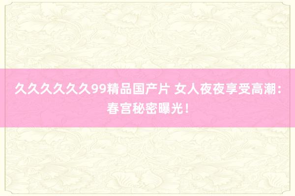 久久久久久久99精品国产片 女人夜夜享受高潮：春宫秘密曝光！