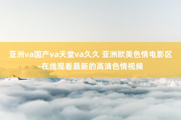 亚洲va国产va天堂va久久 亚洲欧美色情电影区-在线观看最新的高清色情视频