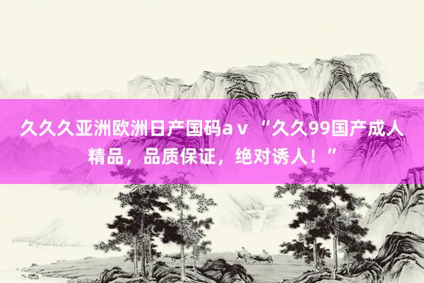 久久久亚洲欧洲日产国码aⅴ “久久99国产成人精品，品质保证，绝对诱人！”