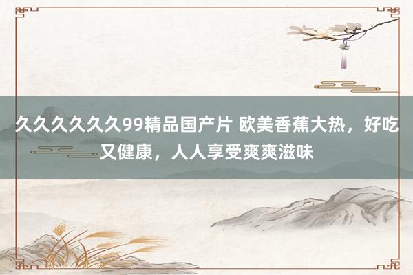 久久久久久久99精品国产片 欧美香蕉大热，好吃又健康，人人享受爽爽滋味