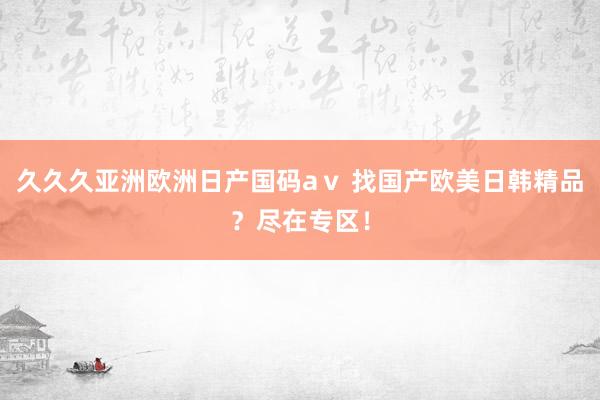 久久久亚洲欧洲日产国码aⅴ 找国产欧美日韩精品？尽在专区！