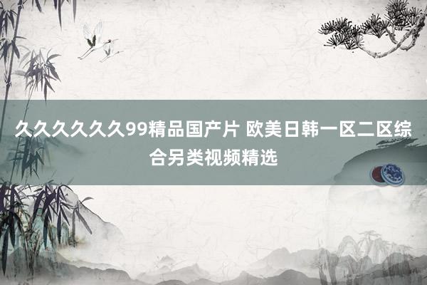 久久久久久久99精品国产片 欧美日韩一区二区综合另类视频精选