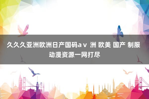 久久久亚洲欧洲日产国码aⅴ 洲 欧美 国产 制服 动漫资源一网打尽