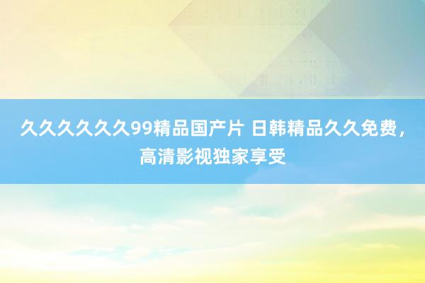 久久久久久久99精品国产片 日韩精品久久免费，高清影视独家享受