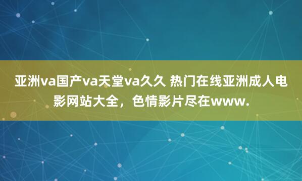 亚洲va国产va天堂va久久 热门在线亚洲成人电影网站大全，色情影片尽在www.