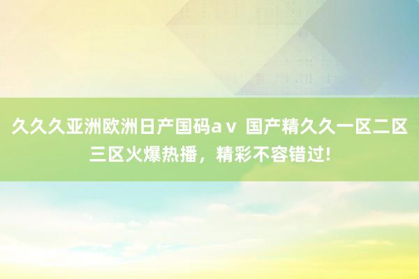 久久久亚洲欧洲日产国码aⅴ 国产精久久一区二区三区火爆热播，精彩不容错过!
