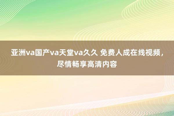 亚洲va国产va天堂va久久 免费人成在线视频，尽情畅享高清内容