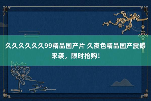 久久久久久久99精品国产片 久夜色精品国产震撼来袭，限时抢购！