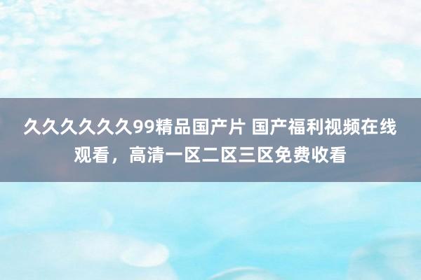 久久久久久久99精品国产片 国产福利视频在线观看，高清一区二区三区免费收看