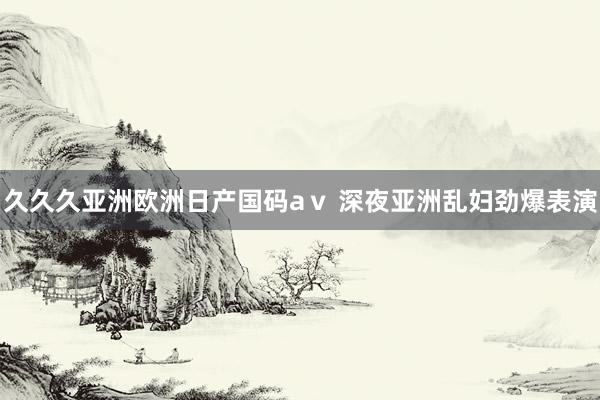 久久久亚洲欧洲日产国码aⅴ 深夜亚洲乱妇劲爆表演