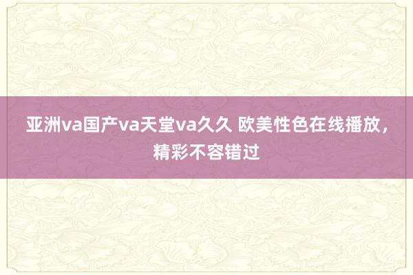 亚洲va国产va天堂va久久 欧美性色在线播放，精彩不容错过