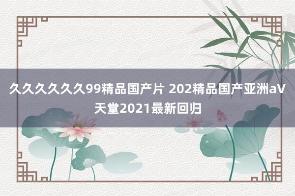 久久久久久久99精品国产片 202精品国产亚洲а∨天堂2021最新回归