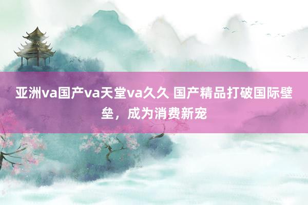 亚洲va国产va天堂va久久 国产精品打破国际壁垒，成为消费新宠