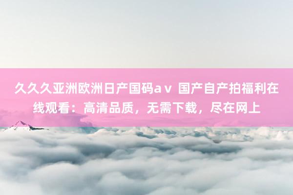 久久久亚洲欧洲日产国码aⅴ 国产自产拍福利在线观看：高清品质，无需下载，尽在网上
