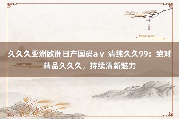 久久久亚洲欧洲日产国码aⅴ 清纯久久99：绝对精品久久久，持续清新魅力