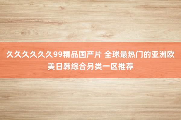 久久久久久久99精品国产片 全球最热门的亚洲欧美日韩综合另类一区推荐