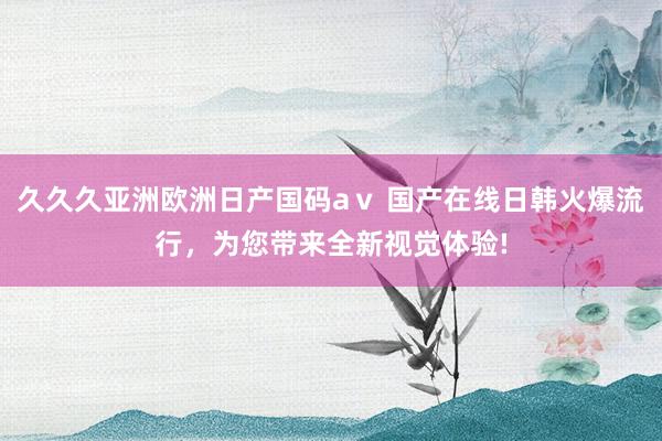久久久亚洲欧洲日产国码aⅴ 国产在线日韩火爆流行，为您带来全新视觉体验!