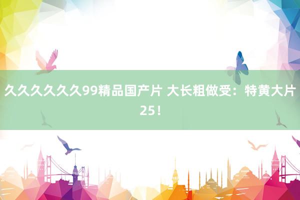 久久久久久久99精品国产片 大长粗做受：特黄大片25！