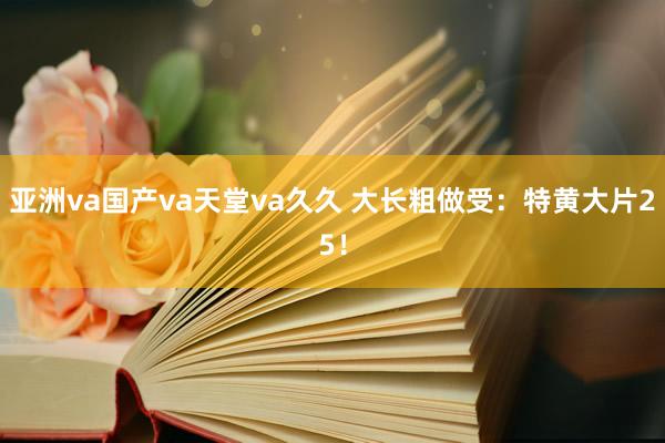 亚洲va国产va天堂va久久 大长粗做受：特黄大片25！