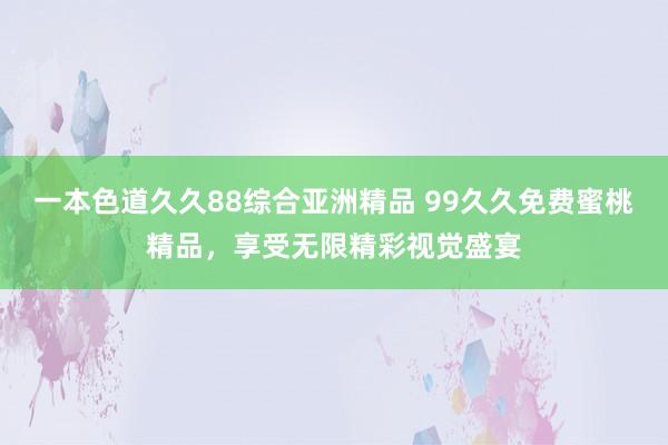 一本色道久久88综合亚洲精品 99久久免费蜜桃精品，享受无限精彩视觉盛宴