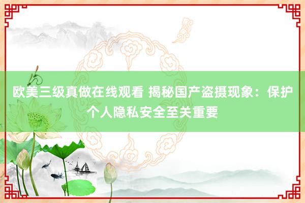 欧美三级真做在线观看 揭秘国产盗摄现象：保护个人隐私安全至关重要