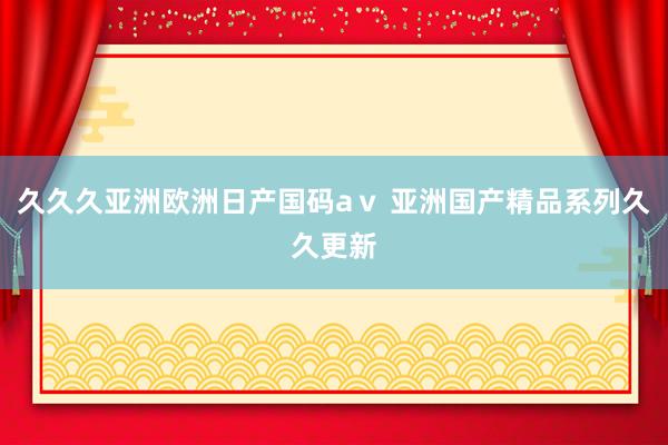久久久亚洲欧洲日产国码aⅴ 亚洲国产精品系列久久更新