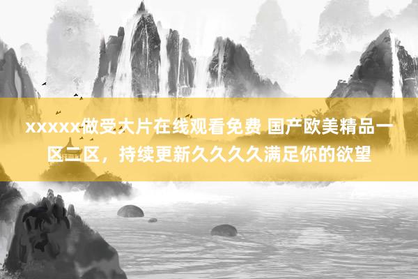 xxxxx做受大片在线观看免费 国产欧美精品一区二区，持续更新久久久久满足你的欲望