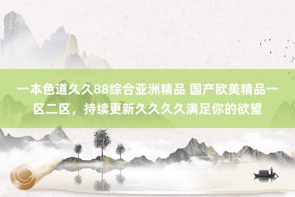 一本色道久久88综合亚洲精品 国产欧美精品一区二区，持续更新久久久久满足你的欲望
