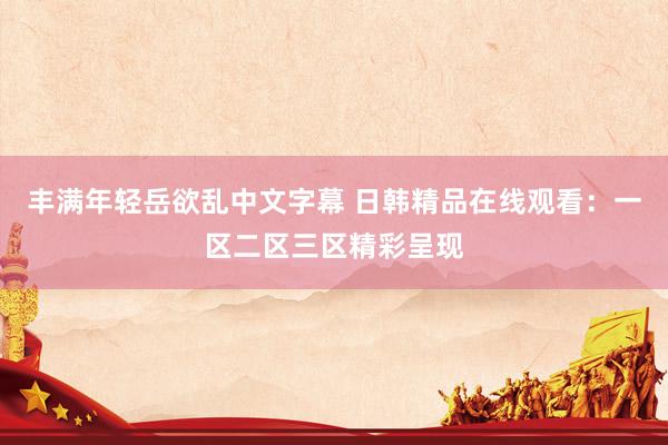 丰满年轻岳欲乱中文字幕 日韩精品在线观看：一区二区三区精彩呈现