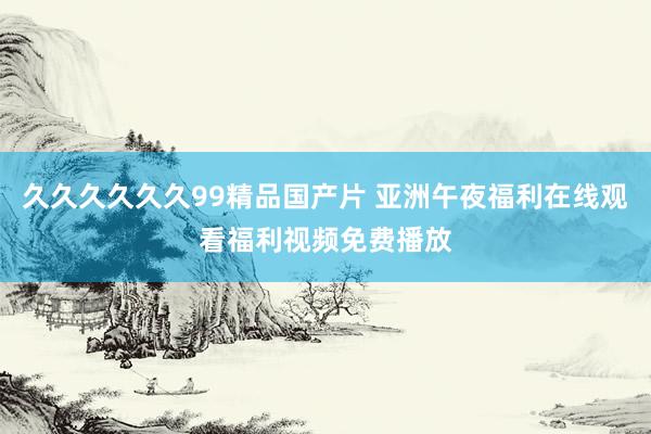 久久久久久久99精品国产片 亚洲午夜福利在线观看福利视频免费播放