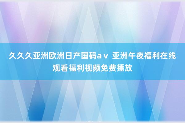 久久久亚洲欧洲日产国码aⅴ 亚洲午夜福利在线观看福利视频免费播放