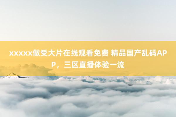 xxxxx做受大片在线观看免费 精品国产乱码APP，三区直播体验一流