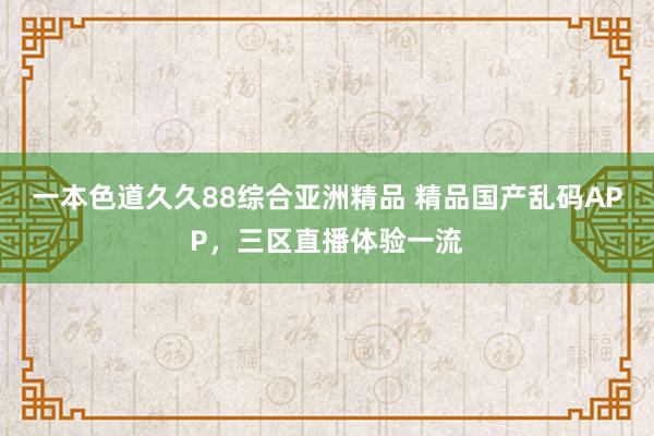 一本色道久久88综合亚洲精品 精品国产乱码APP，三区直播体验一流