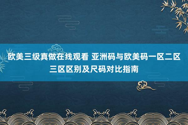 欧美三级真做在线观看 亚洲码与欧美码一区二区三区区别及尺码对比指南