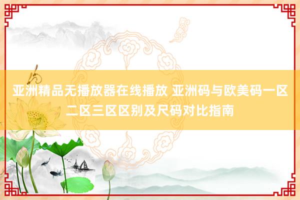 亚洲精品无播放器在线播放 亚洲码与欧美码一区二区三区区别及尺码对比指南