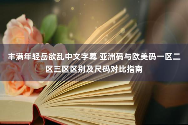 丰满年轻岳欲乱中文字幕 亚洲码与欧美码一区二区三区区别及尺码对比指南