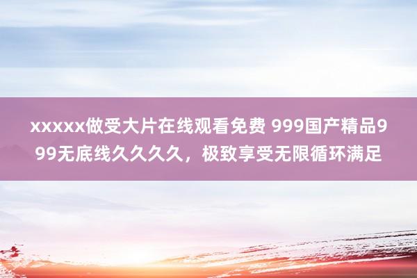 xxxxx做受大片在线观看免费 999国产精品999无底线久久久久，极致享受无限循环满足