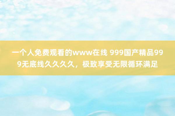 一个人免费观看的www在线 999国产精品999无底线久久久久，极致享受无限循环满足