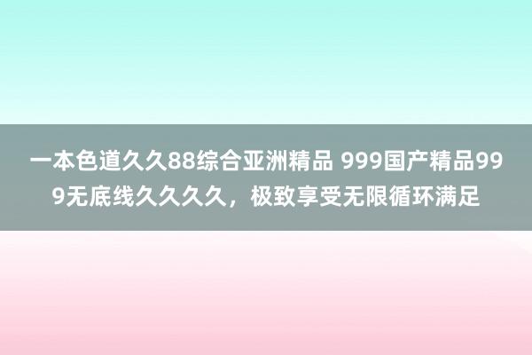 一本色道久久88综合亚洲精品 999国产精品999无底线久久久久，极致享受无限循环满足