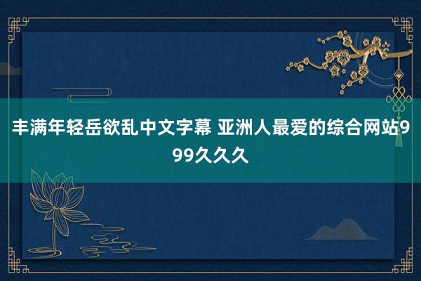 丰满年轻岳欲乱中文字幕 亚洲人最爱的综合网站999久久久
