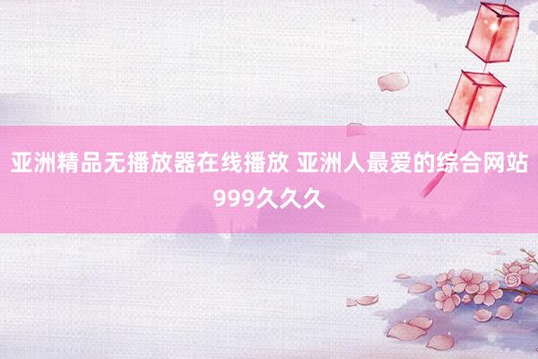 亚洲精品无播放器在线播放 亚洲人最爱的综合网站999久久久