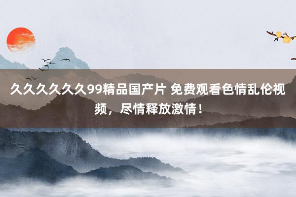 久久久久久久99精品国产片 免费观看色情乱伦视频，尽情释放激情！
