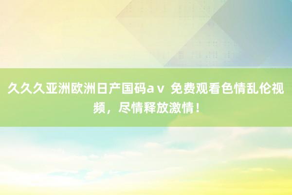 久久久亚洲欧洲日产国码aⅴ 免费观看色情乱伦视频，尽情释放激情！