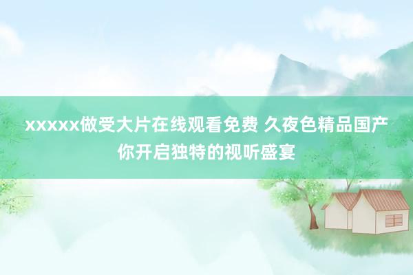 xxxxx做受大片在线观看免费 久夜色精品国产你开启独特的视听盛宴