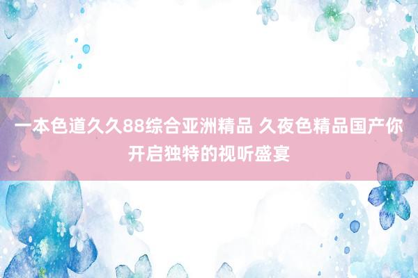 一本色道久久88综合亚洲精品 久夜色精品国产你开启独特的视听盛宴