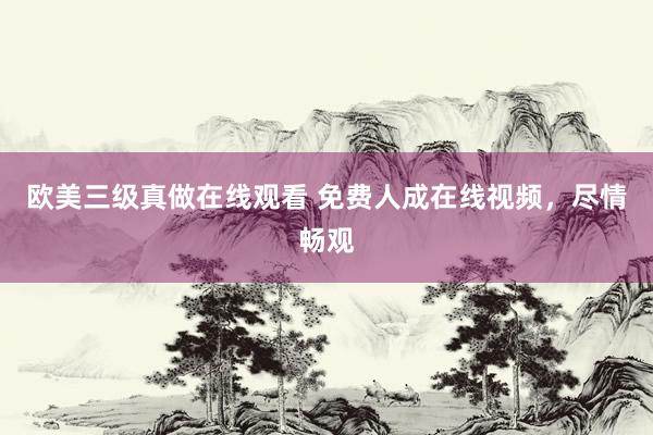 欧美三级真做在线观看 免费人成在线视频，尽情畅观